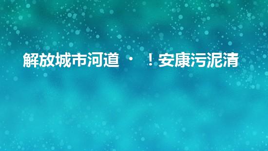 解放城市河道！安康污泥清淤設(shè)備，告別污染困擾，還你清新水域！